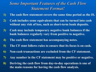 Some Important Features of the Cash Flow
Some Important Features of the Cash Flow
Statement Format!
Statement Format!
1) The cash flow statement covers the same time period as the IS.
2) Cash includes some equivalents that can be turned into cash
without any risk of loss, such as short-term bank deposits.
3) Cash may include temporary negative bank balances if the
bank balances regularly vary from positive to negative.
4) The cash flow statement has accompanying notes.
5) The CF stmt follows rules to ensure that its focus is on cash.
6) Non-cash transactions are excluded from the CF statement.
7) Any number in the CF statement may be positive or negative.
8) Deriving the cash flow from day-to-day operations is one of
the main reasons for having the cash flow analysis.
 