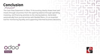 Conclusion
The Cash Flow Statement in Odoo 19 Accounting clearly shows how cash
moves through a business from the opening balance through operating,
investing, and financing activities to the closing balance. Generated
automatically from journal entries with flexible filters, it's an essential
tool for monitoring liquidity and supporting informed business decisions.
Enterprise
 