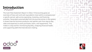 Introduction
The Cash Flow Statement Report in Odoo 19 Accounting gives an
overview of how cash and cash equivalents move within a company over
a specific period, split across operating, investing, and financing
activities. Generated automatically from the journal entries in the system,
it shows how the business produces and spends cash from day-to-day
sales and expenses to asset purchases, loans, and repayments. This
makes it a key tool for monitoring liquidity, analyzing financial health,
and supporting well-informed decision-making.
Enterprise
 