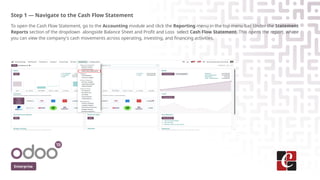 Step 1 — Navigate to the Cash Flow Statement
To open the Cash Flow Statement, go to the Accounting module and click the Reporting menu in the top menu bar. Under the Statement
Reports section of the dropdown alongside Balance Sheet and Profit and Loss select Cash Flow Statement. This opens the report, where
you can view the company's cash movements across operating, investing, and financing activities.
Enterprise
 