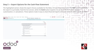 Step 2 — Export Options for the Cash Flow Statement
The highlighted section shows the export choices available for the Odoo 19 Cash Flow Statement. The PDF button downloads
the report in a printable, fixed-format version, while the XLSX button exports it to an Excel file for further analysis,
customization, or calculations. These options make it easy to share financial reports and work with the data outside of Odoo.
Enterprise
 