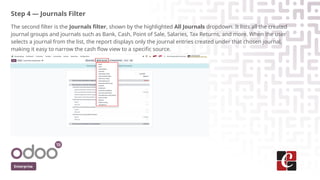 Step 4 — Journals Filter
The second filter is the Journals filter, shown by the highlighted All Journals dropdown. It lists all the created
journal groups and journals such as Bank, Cash, Point of Sale, Salaries, Tax Returns, and more. When the user
selects a journal from the list, the report displays only the journal entries created under that chosen journal,
making it easy to narrow the cash flow view to a specific source.
Enterprise
 