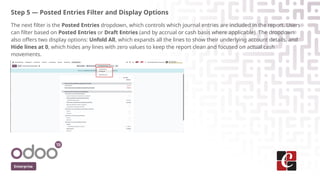 Step 5 — Posted Entries Filter and Display Options
The next filter is the Posted Entries dropdown, which controls which journal entries are included in the report. Users
can filter based on Posted Entries or Draft Entries (and by accrual or cash basis where applicable). The dropdown
also offers two display options: Unfold All, which expands all the lines to show their underlying account details, and
Hide lines at 0, which hides any lines with zero values to keep the report clean and focused on actual cash
movements.
Enterprise
 