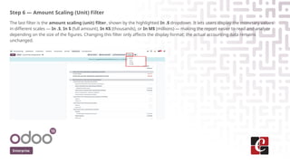 Step 6 — Amount Scaling (Unit) Filter
The last filter is the amount scaling (unit) filter, shown by the highlighted In .$ dropdown. It lets users display the monetary values
in different scales — In .$, In $ (full amount), In K$ (thousands), or In M$ (millions) — making the report easier to read and analyze
depending on the size of the figures. Changing this filter only affects the display format; the actual accounting data remains
unchanged.
Enterprise
 