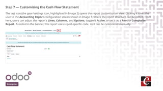 Step 7 — Customizing the Cash Flow Statement
The last icon (the gear/settings icon, highlighted in Image 2) opens the report customization view. Clicking it takes the
user to the Accounting Report configuration screen shown in Image 1, where the report structure can be edited. From
here, users can adjust the report's Lines, Columns, and Options, toggle it Active, or set it as a Root or Composite
Report. As noted in the banner, this report uses report-specific code, so it can be customized manually.
Enterprise
 