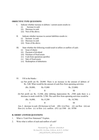 OBJECTIVE TYPE QUESTIONS
     I.      Indicate whether increase in debtors / current assets results in :
             (i)     Increase in cash
             (ii) Decrease in cash
             (iii) Non of the above.

     II.        Indicate whether increase in current liabilities results in :
             (i) Increase in cash
             (ii) Decrease in cash
             (iii) None of the above.

     III.       State whether the following would result in inflow or outflow of cash :
             (i) Issue of shares
             (ii) Payment of dividend
             (iii) Purchase of fixed assets
             (iv) Cash from operations (profits)
             (v) Sale of fixed assets
             (vi) Redemption of debentures




     IV.       Fill in the blanks :
             (a) Net profit are Rs. 20,000. There is an increase in the amount of debtors of
                 Rs. 5,00. What would be the amount of cash flow from operating activities
                   (Rs. 20,000,         Rs.15,000                               Rs. 25,000)
                        I                   II                                       III
          (b) Net profit are Rs. 12,500, after debiting depreciation Rs. ,3500 andn there is a
              decrease in stock worth Rs. 2,700. The cash flow from operating activities would be
                   (Rs. 16,000,         Rs.15,200                               Rs. 18,700)
                        I                   II                                       III
          Ans. I. decrease in cash (II) Increase in Cash (III) i) in Flow (ii) out flow (iii) out
          flow (iv) in flow (v) in flow (vi) outflow. (IV) (a) 1500 (b) 18700


B. SHORT ANSWER QUESTIONS
1.   What is ‘Cash Flow Statement’? Explain.
2.   Write what is inflow of each and outflow of cash?
                                                17
                                  Pesented by: Raman Sachdeva
                              B.Com(H), M.Com, M.B.A, A.M.T, M.Phil
                                   9811957255, 9873232507
 