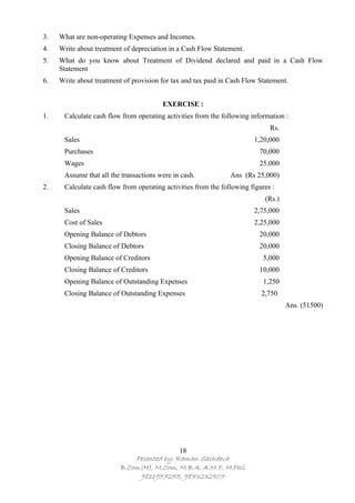 3.   What are non-operating Expenses and Incomes.
4.   Write about treatment of depreciation in a Cash Flow Statement.
5.   What do you know about Treatment of Dividend declared and paid in a Cash Flow
     Statement
6.   Write about treatment of provision for tax and tax paid in Cash Flow Statement.


                                        EXERCISE :
1.    Calculate cash flow from operating activities from the following information :
                                                                              Rs.
      Sales                                                             1,20,000
      Purchases                                                           70,000
      Wages                                                               25,000
      Assume that all the transactions were in cash.            Ans (Rs 25,000)
2.    Calculate cash flow from operating activities from the following figures :
                                                                            (Rs.)
      Sales                                                             2,75,000
      Cost of Sales                                                     2,25,000
      Opening Balance of Debtors                                          20,000
      Closing Balance of Debtors                                          20,000
      Opening Balance of Creditors                                          5,000
      Closing Balance of Creditors                                        10,000
      Opening Balance of Outstanding Expenses                               1,250
      Closing Balance of Outstanding Expenses                              2,750
                                                                                    Ans. (51500)




                                            18
                              Pesented by: Raman Sachdeva
                          B.Com(H), M.Com, M.B.A, A.M.T, M.Phil
                               9811957255, 9873232507
 