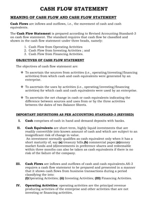 CASH FLOW STATEMENT
MEANING OF CASH FLOW AND CASH FLOW STATEMENT
Cash Flows are inflows and outflows, i.e., the movement of cash and cash
equivalents.

The Cash Flow Statement is prepared according to Revised Accounting Standard-3
on cash flow statement. The standard requires that cash flow be classified and
shown in the cash flow statement under three heads, namely:

          1. Cash Flow from Operating Activities
          2. Cash Flow from Investing Activities ; and
          3. Cash Flow from Financing Activities.

   OBJECTIVES OF CASH FLOW STATEMENT

   The objectives of cash flow statement are:

       To ascertain the sources from activities (i.e., operating/investing/financing
        activities) from which cash and cash equivalents were generated by an
        enterprise.

       To ascertain the uses by activities (i.e., operating/investing/financing
        activities) for which cash and cash equivalents were used by an enterprise.

       To ascertain the net change in cash or cash equivalents indicating the
        difference between sources and uses from or by the three activities
        between the dates of two Balance Sheets.


   IMPORTANT DEFINITIONS AS PER ACCOUNTING STANDARD-3 (REVISED)

     I.   Cash comprises of cash in hand and demand deposits with banks.

    II.   Cash Equivalents are short-term, highly liquid investments that are
          readily convertible into known amount of cash and which are subject to an
          insignificant risk of change in value.
           An investment normally qualifies as cash equivalent only when it has a
          short maturity of, say (a) treasury bills,(b) commercial paper,(c)money
          market funds and (d)investments in preference shares and redeemable
          within three months can also be taken as cash equivalents if there is no
          risk of the failure of the company.


   III.   Cash Flows are inflows and outflows of cash and cash equivalents.AS-3
          requires a cash flow statement to be prepared and presented in a manner
          that it shows cash flows from business transactions during a period
          classifying the into:
          (I)Operating Activities; (ii) Investing Activities; (III) Financing Activities.

   IV.    Operating Activities: operating activities are the principal revenue
          producing activities of the enterprise and other activities that are not
          investing or financing activities.
 