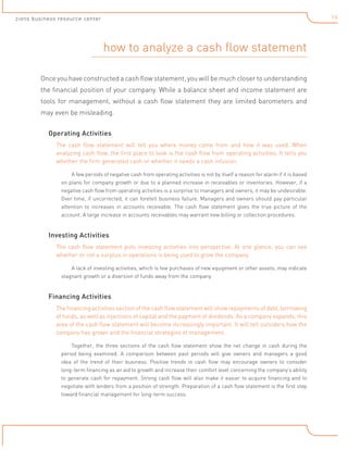 16

zions business resource center

how to analyze a cash flow statement
Once you have constructed a cash flow statement, you will be much closer to understanding
the financial position of your company. While a balance sheet and income statement are
tools for management, without a cash flow statement they are limited barometers and
may even be misleading.
Operating Activities
The cash flow statement will tell you where money came from and how it was used. When
analyzing cash flow, the first place to look is the cash flow from operating activities. It tells you
whether the firm generated cash or whether it needs a cash infusion.
A few periods of negative cash from operating activities is not by itself a reason for alarm if it is based
on plans for company growth or due to a planned increase in receivables or inventories. However, if a
negative cash flow from operating activities is a surprise to managers and owners, it may be undesirable.
Over time, if uncorrected, it can foretell business failure. Managers and owners should pay particular
attention to increases in accounts receivable. The cash flow statement gives the true picture of the
account. A large increase in accounts receivables may warrant new billing or collection procedures.

Investing Activities
The cash flow statement puts investing activities into perspective. At one glance, you can see
whether or not a surplus in operations is being used to grow the company.
A lack of investing activities, which is few purchases of new equipment or other assets, may indicate
stagnant growth or a diversion of funds away from the company.

Financing Activities
The financing activities section of the cash flow statement will show repayments of debt, borrowing
of funds, as well as injections of capital and the payment of dividends. As a company expands, this
area of the cash flow statement will become increasingly important. It will tell outsiders how the
company has grown and the financial strategies of management.
Together, the three sections of the cash flow statement show the net change in cash during the
period being examined. A comparison between past periods will give owners and managers a good
idea of the trend of their business. Positive trends in cash flow may encourage owners to consider
long-term financing as an aid to growth and increase their comfort level concerning the company’s ability
to generate cash for repayment. Strong cash flow will also make it easier to acquire financing and to
negotiate with lenders from a position of strength. Preparation of a cash flow statement is the first step
toward financial management for long-term success.

 