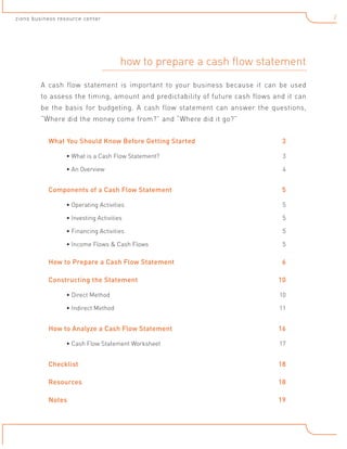 2

zions business resource center

how to prepare a cash flow statement
A cash flow statement is important to your business because it can be used
to assess the timing, amount and predictability of future cash flows and it can
be the basis for budgeting. A cash flow statement can answer the questions,
“Where did the money come from?” and “Where did it go?”
What You Should Know Before Getting Started	

3

• What is a Cash Flow Statement? 	

3

• An Overview 	

4	

Components of a Cash Flow Statement 	

5

• Operating Activities 	

5

• Investing Activities 	

5

• Financing Activities 	

5

• Income Flows & Cash Flows	

5

How to Prepare a Cash Flow Statement	
Constructing the Statement	

6
10

• Direct Method	

10

• Indirect Method	

11

How to Analyze a Cash Flow Statement	
• Cash Flow Statement Worksheet	

16
17

Checklist	

18

Resources	

18

Notes	

19

 