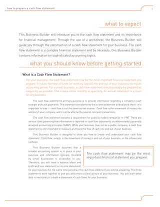 how to prepare a cash flow statement

3

what to expect
This Business Builder will introduce you to the cash flow statement and its importance
for financial management. Through the use of a worksheet, the Business Builder will
guide you through the construction of a cash flow statement for your business. The cash
flow statement is a complex financial statement and by necessity, this Business Builder
contains information on sophisticated accounting topics.

what you should know before getting started
What is a Cash Flow Statement?
For your business, the cash flow statement may be the most important financial statement you
prepare. It traces the flow of funds (or working capital) into and out of your business during an
accounting period. For a small business, a cash flow statement should probably be prepared as
frequently as possible. This means either monthly or quarterly. An annual statement is a must
for any business.
The cash flow statement’s primary purpose is to provide information regarding a company’s cash
receipts and cash payments. The statement complements the income statement and balance sheet. It is
important to note — cash flow is not the same as net income. Cash flow is the movement of money into
and out of your company, and it can be affected by several noncash transactions.
The cash flow statement became a requirement for publicly traded companies in 1987. There are
various rules governing how information is reported on cash flow statements, as determined by generally
accepted accounting principles (GAAP). While your business may not be a public company, a cash flow
statement is still important to measure and track the flow of cash into and out of your business.
This Business Builder is designed to show you how to create and understand your cash flow
statement. Cash flow, simply, is the movement of money in and out of your business, or the inflows and
outflows.
This Business Builder assumes that a
reliable accounting system is in place in your
The cash flow statement may be the most
business and information typically recorded
important financial statement you prepare.
by small businesses is accessible to you.
Therefore, you will need a balance sheet and
profit and loss statement (or income statement)
for your business for the same time period as the cash flow statement you will be preparing. The three
statements work together to give you and others a clear picture of your business. You will learn what
data is necessary to create a statement of cash flows for your business.

 