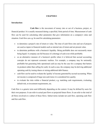 11
Introduction:
Cash flow is the movement of money into or out of a business, project, or
etermine problems with a business's liquidity. Being profitable does not necessarily mean
being liquid. A company can fail because of a shortage of cash even while profitable.
ive measure of a business's profits when it is believed that accrual accounting
al accounting. When
net income is composed of large non-cash items it is considered low quality.
risks within a financial product, e.g. matching cash requirements, evaluating
default risk, re-investment requirements, etc.
s a generic term used differently depending on the context. It may be defined by users for
their own purposes. It can refer to actual past flows or projected future flows. It can refer to the total of
ll flows involved or a subset of those flows. Subset terms include net cash flow, operating cash flow
nd free cash flow.
CHAPTER I
financial product. It is usually measured during a specified, finite period of time. Measurement of cash
flow can be used for calculating other parameters that give information on a company's value and
situation. Cash flow can e.g. be used for calculating parameters:
• to determine a project's rate of return or value. The time of cash flows into and out of projects
are used as inputs in financial models such as internal rate of return and net present value.
• to d
• as an alternat
concepts do not represent economic realities. For example, a company may be notionally
profitable but generating little operational cash (as may be the case for a company that barters
its products rather than selling for cash). In such a case, the company may be deriving additional
operating cash by issuing shares or raising additional debt finance.
• cash flow can be used to evaluate the 'quality' of income generated by accru
• to evaluate the
Cash flow i
a
a
 