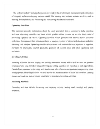 12
The software industry includes businesses involved in the development, maintenance and publication
of computer software using any business model. The industry also includes software services, such as
aining, documentation, and consulting and outsourcing those business models.
Operating Activities
The statement provides information from a company’s daily operating
ctivities. Operating activities are those which produce either revenue or are the direct cost of
producing a product or service. Operating activities which generate cash inflows include customer
sales of their primary products or services, receipts of interest and dividends, and other
s such as property, plant,
nd equipment. Investing activities can also include the purchase or sale of stock and securities.Lending
loan payments would also be considered investing activities.
tr
about the cash generated
a
collections from
operating cash receipts. Operating activities which create cash outflows include payments to suppliers,
payments to employees, interest payments, payment of income taxes and other operating cash
payments.
Investing Activities
Investing activities include buying and selling noncurrent assets which will be used to generate
revenues over a long period of time; or buying and selling securities not classified as cash equivalents.
Cash inflows generated by investing activities include sales of noncurrent asset
a
money and receiving
Financing Activities
Financing activities include borrowing and repaying money, issuing stock (equity) and paying
dividends.
 