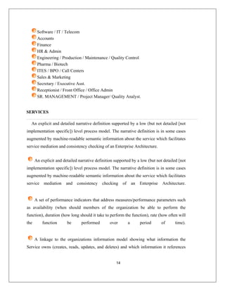 Software / IT / Telecom
14
Accounts
Finance
HR & Admin
Engineering / Production / Maintenance / Quality Control
Pharma / Biotech
ITES / BPO / Call Centers
Sales & Marketing
Secretary / Executive Asst.
Receptionist / Front Office / Office Admin
SR. MANAGEMENT / Project Manager/ Quality Analyst.
SERVICES
An explicit an iled [not
implementation specific] odel. The narrative definition is in some cases
augmented by machine-readable semantic information about the service which facilitates
service mediation nterprise Architecture.
d detailed narrative definition supported by a low (but not deta
) level process m
and consistency checking of an E
An explicit a ition supported by a low (but not detailed [not
implementation tive definition is in some cases
augmented b
service me ture.
nd detailed narrative defin
specific]) level process model. The narra
y machine-readable semantic information about the service which facilitates
diation and consistency checking of an Enterprise Architec
the
A set of performance indicators that address measures/performance parameters such
as availability (when should members of the organization be able to perform the
function), duration (how long should it take to perform the function), rate (how often will
function be performed over a period of time).
A linkage to the organizations information model showing what information the
Service owns (creates, reads, updates, and deletes) and which information it references
 