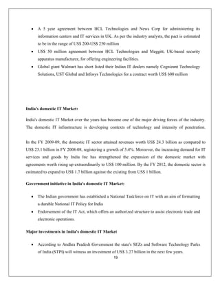 19
ters and IT services in UK. As per the industry analysts, the pact is estimated
• US$ 50 million agreement between HCL Technologies and Meggitt, UK-based security
r, for offering engineering facilities.
India's domestic IT Market over the years has become one of the major driving forces of the industry.
veloping contexts of technology and intensity of penetration.
ctronic operations.
omestic IT Market
• A 5 year agreement between HCL Technologies and News Corp for administering its
information cen
to be in the range of US$ 200-US$ 250 million
apparatus manufacture
• Global giant Walmart has short listed their Indian IT dealers namely Cognizant Technology
Solutions, UST Global and Infosys Technologies for a contract worth US$ 600 million
India's domestic IT Market:
The domestic IT infrastructure is de
In the FY 2009-09, the domestic IT sector attained revenues worth US$ 24.3 billion as compared to
US$ 23.1 billion in FY 2008-08, registering a growth of 5.4%. Moreover, the increasing demand for IT
services and goods by India Inc has strengthened the expansion of the domestic market with
agreements worth rising up extraordinarily to US$ 100 million. By the FY 2012, the domestic sector is
estimated to expand to US$ 1.7 billion against the existing from US$ 1 billion.
Government initiative in India's domestic IT Market:
• The Indian government has established a National Taskforce on IT with an aim of formatting
a durable National IT Policy for India
• Endorsement of the IT Act, which offers an authorized structure to assist electronic trade and
ele
Major investments in India's d
• According to Andhra Pradesh Government the state's SEZs and Software Technology Parks
of India (STPI) will witness an investment of US$ 3.27 billion in the next few years.
 