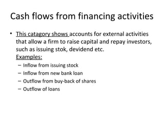 Cash flows from financing activities
• This catagory shows accounts for external activities
that allow a firm to raise capital and repay investors,
such as issuing stok, devidend etc.
Examples:
– Inflow from issuing stock
– Inflow from new bank loan
– Outflow from buy-back of shares
– Outflow of loans
 