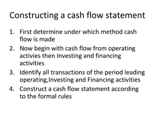 Constructing a cash flow statement
1. First determine under which method cash
flow is made
2. Now begin with cash flow from operating
activies then Investing and financing
activities
3. Identify all transactions of the period leading
operating,Investing and Financing activities
4. Construct a cash flow statement according
to the formal rules
 