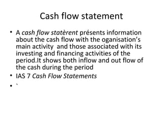 Cash flow statement
• A cash flow statèrent présents information
about the cash flow with the oganisation’s
main activity and those associated with its
investing and financing activities of the
period.It shows both inflow and out flow of
the cash during the period
• IAS 7 Cash Flow Statements
• `
 