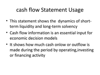 cash flow Statement Usage
• This statement shows the dynamics of short-
term liquidity and long-term solvency
• Cash flow information is an essential input for
economic decision models
• It shows how much cash onlow or outflow is
made during the period by operating,investing
or financing activity
 