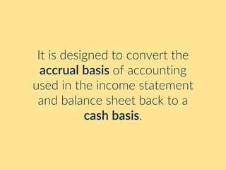 It is designed to convert the
accrual basis of accounting
used in the income statement
and balance sheet back to a
cash basis.
 