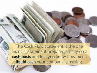 The Cash Flow statement is the one
financial statement prepared strictly on a
cash basis and lets you know how much
liquid cash your company is making.
 