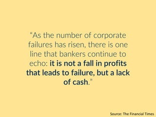 “As the number of corporate
failures has risen, there is one
line that bankers continue to
echo: it is not a fall in profits
that leads to failure, but a lack
of cash.”
Source: The Financial Times
 