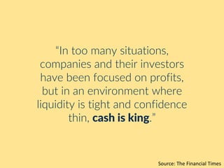 “In too many situations,
companies and their investors
have been focused on profits,
but in an environment where
liquidity is tight and confidence
thin, cash is king.”
Source: The Financial Times
 