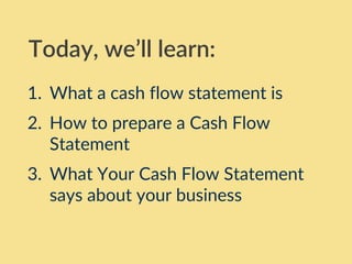 1. What a cash flow statement is
2. How to prepare a Cash Flow
Statement
3. What Your Cash Flow Statement
says about your business
Today, we’ll learn:
 