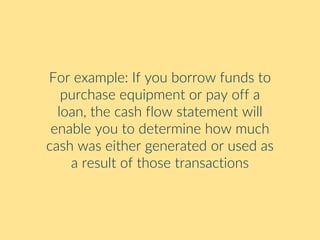 For example: If you borrow funds to
purchase equipment or pay off a
loan, the cash flow statement will
enable you to determine how much
cash was either generated or used as
a result of those transactions
 