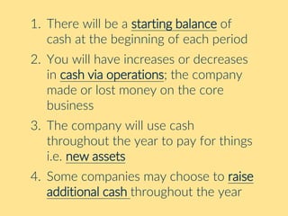 1. There will be a starting balance of
cash at the beginning of each period
2. You will have increases or decreases
in cash via operations; the company
made or lost money on the core
business
3. The company will use cash
throughout the year to pay for things
i.e. new assets
4. Some companies may choose to raise
additional cash throughout the year
 
