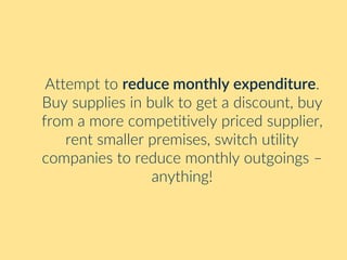 Attempt to reduce monthly expenditure.
Buy supplies in bulk to get a discount, buy
from a more competitively priced supplier,
rent smaller premises, switch utility
companies to reduce monthly outgoings –
anything!
 