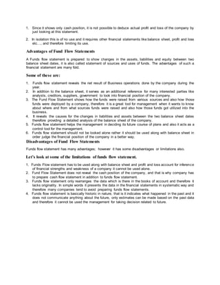 1. Since it shows only cash position, it is not possible to deduce actual profit and loss of the company by
just looking at this statement.
2. In isolation this is of no use and it requires other financial statements like balance sheet, profit and loss
etc…, and therefore limiting its use.
Advantages of Fund Flow Statements
A Funds flow statement is prepared to show changes in the assets, liabilities and equity between two
balance sheet dates, it is also called statement of sources and uses of funds. The advantages of such a
financial statement are many fold.
Some of these are:
1. Funds flow statement reveals the net result of Business operations done by the company during the
year.
2. In addition to the balance sheet, it serves as an additional reference for many interested parties like
analysts, creditors, suppliers, government to look into financial position of the company.
3. The Fund Flow Statement shows how the funds were raised from various sources and also how those
funds were deployed by a company, therefore it is a great tool for management when it wants to know
about where and from what sources funds were raised and also how those funds got utilized into the
business.
4. It reveals the causes for the changes in liabilities and assets between the two balance sheet dates
therefore providing a detailed analysis of the balance sheet of the company.
5. Funds flow statement helps the management in deciding its future course of plans and also it acts as a
control tool for the management.
6. Funds flow statement should not be looked alone rather it should be used along with balance sheet in
order judge the financial position of the company in a better way.
Disadvantages of Fund Flow Statements
Funds flow statement has many advantages; however it has some disadvantages or limitations also.
Let’s look at some of the limitations of funds flow statement.
1. Funds Flow statement has to be used along with balance sheet and profit and loss account for inference
of financial strengths and weakness of a company it cannot be used alone.
2. Fund Flow Statement does not reveal the cash position of the company, and that is why company has
to prepare cash flow statement in addition to funds flow statement.
3. Funds flow statement only rearranges the data which is there in the books of account and therefore it
lacks originality. In simple words it presents the data in the financial statements in systematic way and
therefore many companies tend to avoid preparing funds flow statements.
4. Funds flow statement is basically historic in nature, that is it indicates what happened in the past and it
does not communicate anything about the future, only estimates can be made based on the past data
and therefore it cannot be used the management for taking decision related to future.
 