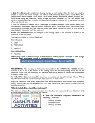 A Cash Flow Statement is a statement showing changes in cash position of the firm from one period to
another. It explains the inflows (receipts) and outflows (disbursements) of cash over a period of time. The
inflows of cash may occur from sale of goods, sale of assets, receipts from debtors, interest, dividend, rent,
issue of new shares and debentures, raising of loans, short-term borrowing, etc. The cash outflows may
occur on account of purchase of goods, purchase of assets, payment of loans loss on operations, payment
of tax and dividend, etc.
A cash flow statement is different from a cash budget. A cash flow statement shows the cash inflows and
outflows which have already taken place during a past time period. On the other hand a cash budget shows
cash inflows and outflows which are expected to take place during a future time period. In other words, a
cash budget is a projected cash flow statement.
Funds Flow Statement states the changes in the working capital of the business in relation to the
operations in one time period.
The main components of Working Capital are:
Current Assets
1. Cash
2. Receivables
3. Inventory
Current Liabilities
1. Payables
Net working capital is the total change in the business's working capital, calculated as total change
in current assets minus total change in current liabilities.
FOR EXAMPLE: If the inventory of the business increased from Rs 1,40,000 to Rs 1,60,000, then this
increase of Rs 20,000 is the increase in the working capital for the corresponding period and will be
mentioned on the funds flow statement. But the same would not be reflected in the cash flow statement as
it does not involve cash.
So the Fund Flow Statement uses all the above four components and shows the change in them. While a
cash flow statement only shows the change in cash position of the business.
Cash flow statements have largely superseded funds flow statements as measurements of a business's
liquidity because cash and cash equivalents are more liquid than all other current assets included in working
capital's calculation.
What is Included in a Cash Flow Statement?
The statement of cash flows uses information from the other two statements (Income Statement and
Balance Sheet) to indicate cash inflows and outflows.
A Cash Flow Statement comprises information on
following 3 activities:
1. Operating Activities
2. Investing Activities
3. Financing Activities
 