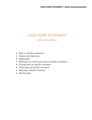 CASH FLOW STATEMENT | Harini Srinivasamoorthy
CASH FLOW STATEMENT
(WITH EXAMPLE)
 What is cash flow statement?
 Purpose and importance
 Applicability
 Definitions of certain terms used in cash flow statement
 Classification of cash flow statement
 Preparation of cash flow statement
 Reporting cash flow statement
 Real Example
 