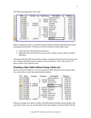 3
Copyright 2006, Technology and Society, Incorporated
The following image shows the result.
When a transaction clears, you edit the opening balance (cell E4) and delete the cleared
transactions from the list. To delete a row from a data list, follow these steps:
1. Click any cell in the data list to activate it.
2. Right-click any cell in the list row you want to delete, point to Delete, and then
click Row.
Also notice that the right-most column contains a running total derived from the previous
row’s balance and the income or expense in the current row. Later in this article, I’ll
show you the exact formula I used.
Creating a Data Table without Using a Data List
If you use Excel 97-2002, or if you’re using Excel 2003 and prefer not to create a data
list, you can lay out your data using the same pattern.
When you arrange your data as a table, with differently-formatted column headers and
your data in rows, you can sort the table in the same manner as an Excel 2003 data list.
 
