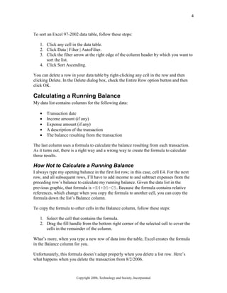 4
Copyright 2006, Technology and Society, Incorporated
To sort an Excel 97-2002 data table, follow these steps:
1. Click any cell in the data table.
2. Click Data | Filter | AutoFilter.
3. Click the filter arrow at the right edge of the column header by which you want to
sort the list.
4. Click Sort Ascending.
You can delete a row in your data table by right-clicking any cell in the row and then
clicking Delete. In the Delete dialog box, check the Entire Row option button and then
click OK.
Calculating a Running Balance
My data list contains columns for the following data:
• Transaction date
• Income amount (if any)
• Expense amount (if any)
• A description of the transaction
• The balance resulting from the transaction
The last column uses a formula to calculate the balance resulting from each transaction.
As it turns out, there is a right way and a wrong way to create the formula to calculate
those results.
How Not to Calculate a Running Balance
I always type my opening balance in the first list row; in this case, cell E4. For the next
row, and all subsequent rows, I’ll have to add income to and subtract expenses from the
preceding row’s balance to calculate my running balance. Given the data list in the
previous graphic, that formula is =E4+B5-C5. Because the formula contains relative
references, which change when you copy the formula to another cell, you can copy the
formula down the list’s Balance column.
To copy the formula to other cells in the Balance column, follow these steps:
1. Select the cell that contains the formula.
2. Drag the fill handle from the bottom right corner of the selected cell to cover the
cells in the remainder of the column.
What’s more, when you type a new row of data into the table, Excel creates the formula
in the Balance column for you.
Unfortunately, this formula doesn’t adapt properly when you delete a list row. Here’s
what happens when you delete the transaction from 8/2/2006.
 