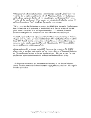 7
Copyright 2006, Technology and Society, Incorporated
When you create a formula that contains a cell reference, such as E4, Excel takes your
word that it is to use the value found in cell E4. When you delete the row that contains
cell E4, Excel recognizes that the cell you wanted is gone and displays a #REF! error.
Yes, the cell that was formerly E5 moves up a row into position E4, but the original E4
cell is no longer there. That’s why Excel displays the error message.
The OFFSET function, by contrast, references a cell indirectly. Internally, Excel notes the
base cell and how far to move (and in which direction) to find the target cell. My best
guess is that Excel stores all of the arguments in an OFFSET function as indirect
references and updates the references when the worksheet’s structure changes.
Curtis D. Frye is a Microsoft Office Excel MVP and freelance author living in Portland,
Oregon. He is the author of Microsoft Office Excel 2007 Step by Step, Microsoft Office
Excel 2007 Plain & Simple, several other books published by Microsoft Learning, and
numerous online articles regarding Microsoft Office Excel, the 2007 Microsoft Office
system, and business intelligence analysis.
Before beginning his writing career in 1995, Curt spent four years with The MITRE
Corporation as a defense trade analyst and one year as Director of Sales and Marketing
for Digital Gateway Systems, an internet service provider. When not writing, Curt is a
professional improvisational comedian with Portland's ComedySportz group.
You may freely redistribute and publish this article as long as you publish the entire
article, retain all attribution information and the copyright notice, and don’t make a profit
from the publication.
 