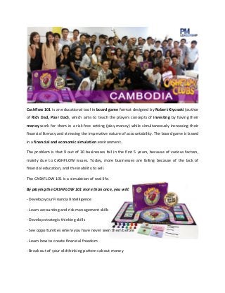 Cashflow 101 is an educational tool in board game format designed by Robert Kiyosaki (author
of Rich Dad, Poor Dad), which aims to teach the players concepts of investing by having their
money work for them in a risk free setting (play money) while simultaneously increasing their
financial literacy and stressing the imperative nature of accountability. The board game is based
in a financial and economic simulation environment.
The problem is that 9 out of 10 businesses fail in the first 5 years, because of various factors,
mainly due to CASHFLOW issues. Today, more businesses are failing because of the lack of
financial education, and the inability to sell.
The CASHFLOW 101 is a simulation of real life.
By playing the CASHFLOW 101 more than once, you will:
- Develop your Financial Intelligence
- Learn accounting and risk management skills
- Develop strategic thinking skills
- See opportunities where you have never seen them before
- Learn how to create financial freedom
- Break out of your old thinking patterns about money

 