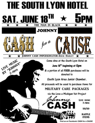THE MAN IN BLACK
JOHNNY
JOHNNY CASH IMPERSONATOR-Rock Harley
Come dine at the South Lyon Hotel on
June 18th
beginning at 5pm
& a portion of all FOOD purchases will be
donated to
South Lyon Area Junior Chamber.
All proceeds will be used to purchase items for
MILITARY CARE PACKAGES
via the Love a Michigan Vet Project
Live music
7-9pm
50/50
RAFFLE
ITEMS
Find us on Facebook: CASH for a CAUSE
 