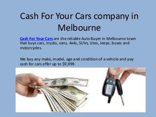 Cash For Your Cars company in
Melbourne
Cash For Your Cars are the reliable Auto Buyer in Melbourne town
that buys cars, trucks, vans, 4x4s, SUVs, Utes, Jeeps, buses and
motorcycles.
We buy any make, model, age and condition of a vehicle and pay
cash for cars offer up to $9,999.
 