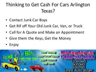 Thinking to Get Cash For Cars Arlington
Texas?
•
•
•
•
•

Contact Junk Car Boys
Get Rif off Your Old Junk Car, Van, or Truck
Call for A Quote and Make an Appointment
Give them the Keys, Get the Money
Enjoy

 