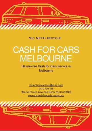 CASH FOR CARS
MELBOURNE
Hassle-free Cash for Cars Service in
Melbourne
VIC METAL RECYCLE
vicmetalrecyclers@gmail.com
0410 726 726
1Maria Street, Laverton North, Victoria3026
www.vicmetalrecyclers.com.au
 