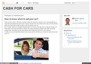pdfcrowd.comopen in browser PRO version Are you a developer? Try out the HTML to PDF API
CASH FOR CARS
Wednesday, 21 September 2016
How to know when to sell your car?
There comes a point in life when you have to face the decision to sell your car. Some people like to
keep their automobile with them until it reaches the end of its life. While others wait until the vehicle’s
repair and maintenance bills increase or till its warranty runs out.
But in reality, there is no mileage threshold which can tell you the right time to sell your wheels. As
these days most of the vehicles run without any major mechanical problem even after exceeding
several miles. But there are still many factors which affect the decision to sell a vehicle.
To help you out, we have listed below some top tips which will help you to know the right time to sell
your car.
Stephen Butory
Follow 7
View my complete profile
About Me
▼ 2016 (2)
▼ September (2)
How to know when to sell
your car?
Where do I sell my scrap
car for cash without a
ti...
Blog Archive
2 More Next Blog» Create Blog Sign In
 