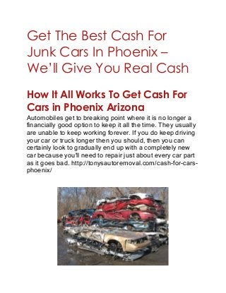Get The Best Cash For
Junk Cars In Phoenix –
We’ll Give You Real Cash
How It All Works To Get Cash For
Cars in Phoenix Arizona
Automobiles get to breaking point where it is no longer a
financially good option to keep it all the time. They usually
are unable to keep working forever. If you do keep driving
your car or truck longer then you should, then you can
certainly look to gradually end up with a completely new
car because you'll need to repair just about every car part
as it goes bad. http://tonysautoremoval.com/cash-for-cars-
phoenix/
 