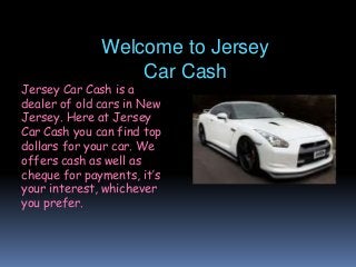 Welcome to Jersey
Car Cash
Jersey Car Cash is a
dealer of old cars in New
Jersey. Here at Jersey
Car Cash you can find top
dollars for your car. We
offers cash as well as
cheque for payments, it’s
your interest, whichever
you prefer.
 