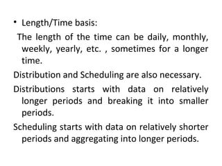 • Length/Time basis:
The length of the time can be daily, monthly,
weekly, yearly, etc. , sometimes for a longer
time.
Distribution and Scheduling are also necessary.
Distributions starts with data on relatively
longer periods and breaking it into smaller
periods.
Scheduling starts with data on relatively shorter
periods and aggregating into longer periods.
 