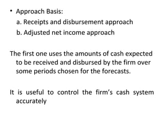• Approach Basis:
a. Receipts and disbursement approach
b. Adjusted net income approach
The first one uses the amounts of cash expected
to be received and disbursed by the firm over
some periods chosen for the forecasts.
It is useful to control the firm’s cash system
accurately
 