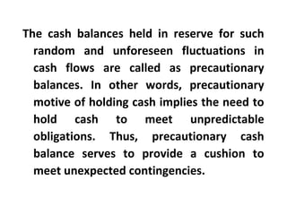 The cash balances held in reserve for such
random and unforeseen fluctuations in
cash flows are called as precautionary
balances. In other words, precautionary
motive of holding cash implies the need to
hold cash to meet unpredictable
obligations. Thus, precautionary cash
balance serves to provide a cushion to
meet unexpected contingencies.
 