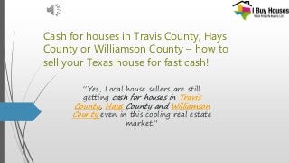 Cash for houses in Travis County, Hays
County or Williamson County – how to
sell your Texas house for fast cash!
“Yes, Local house sellers are still
getting cash for houses in Travis
County, Hays County and Williamson
County even in this cooling real estate
market.”
 
