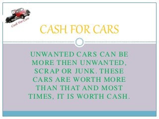 UNWANTED CARS CAN BE
MORE THEN UNWANTED,
SCRAP OR JUNK. THESE
CARS ARE WORTH MORE
THAN THAT AND MOST
TIMES, IT IS WORTH CASH.
CASH FOR CARS
 